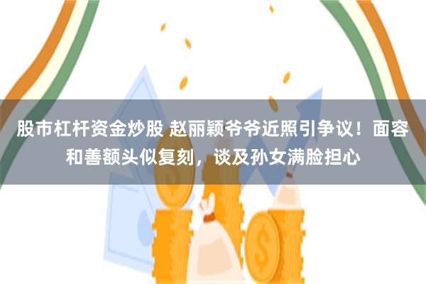 股市杠杆资金炒股 赵丽颖爷爷近照引争议！面容和善额头似复刻，谈及孙女满脸担心