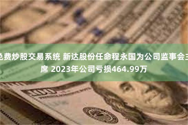 免费炒股交易系统 新达股份任命程永国为公司监事会主席 2023年公司亏损464.99万