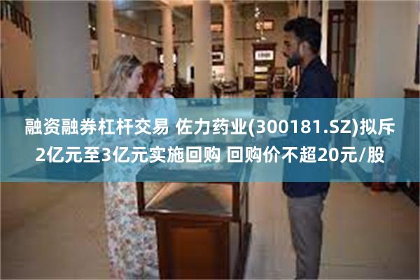 融资融券杠杆交易 佐力药业(300181.SZ)拟斥2亿元至3亿元实施回购 回购价不超20元/股