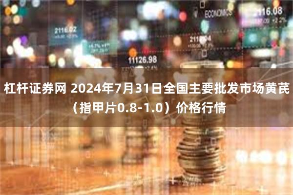 杠杆证券网 2024年7月31日全国主要批发市场黄芪（指甲片0.8-1.0）价格行情