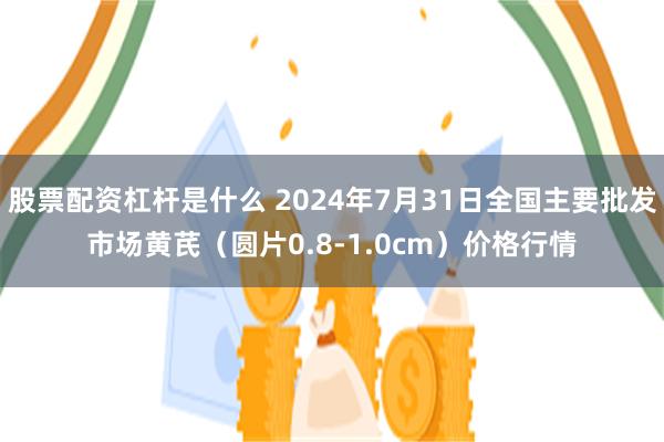 股票配资杠杆是什么 2024年7月31日全国主要批发市场黄芪（圆片0.8-1.0cm）价格行情